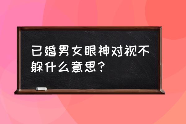 女生和你一直对视眼神会闪躲 已婚男女眼神对视不躲什么意思？