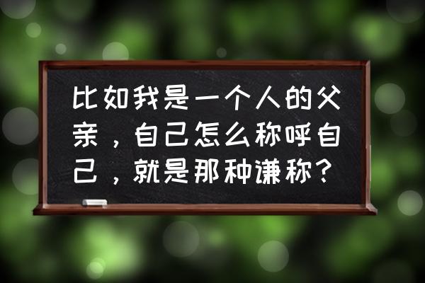 我是怎样的一个人 比如我是一个人的父亲，自己怎么称呼自己，就是那种谦称？