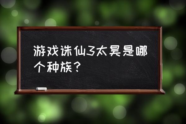 太昊输出技能顺序 游戏诛仙3太昊是哪个种族？