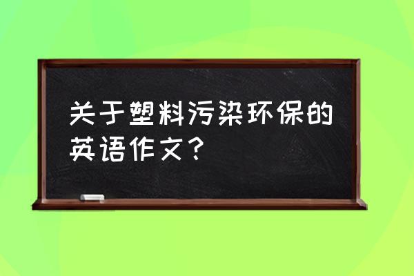 塑料英文100个 关于塑料污染环保的英语作文？