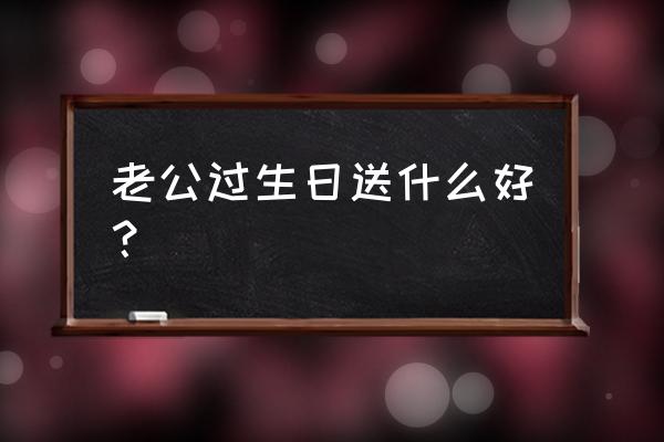 最适合送给老公的生日礼物实用 老公过生日送什么好？