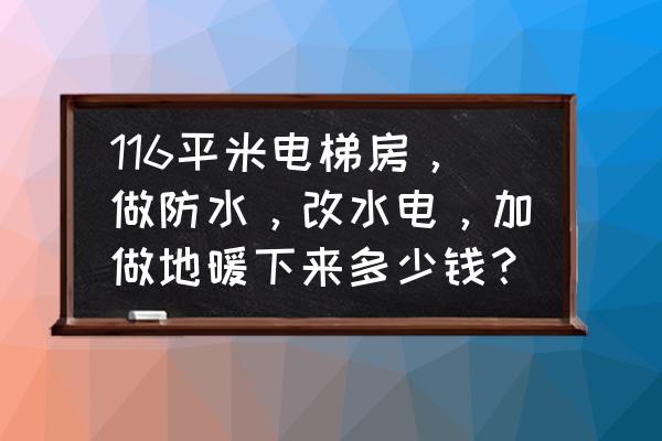 地热一般多少钱一平 116平米电梯房，做防水，改水电，加做地暖下来多少钱？