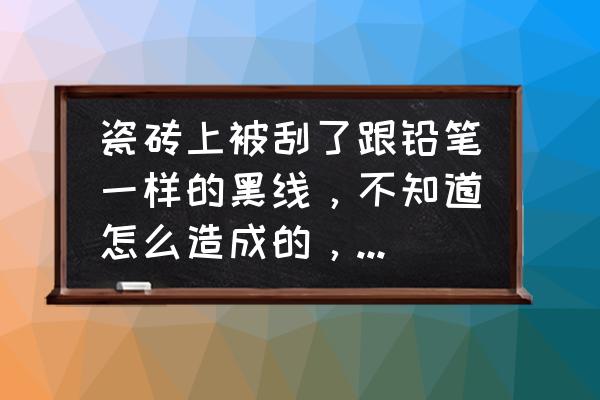 地砖上不小心划了一道痕迹怎么办 瓷砖上被刮了跟铅笔一样的黑线，不知道怎么造成的，迎着光看瓷砖好像没有划伤，怎样才能祛除？