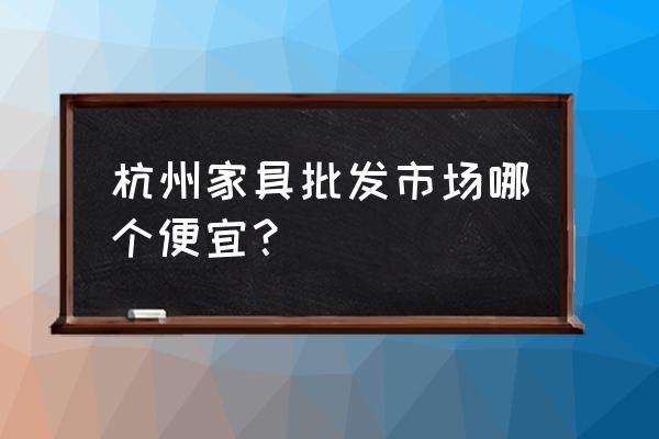 杭州家具 杭州家具批发市场哪个便宜？