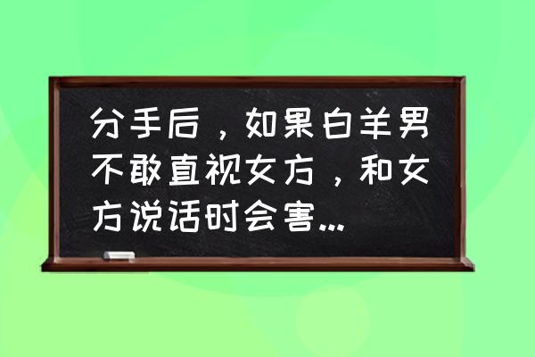 怎么看出白羊男想你了 分手后，如果白羊男不敢直视女方，和女方说话时会害羞，那他是不是还喜欢女方？