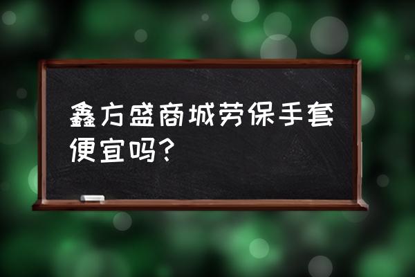 鑫方盛为啥留不住人 鑫方盛商城劳保手套便宜吗？