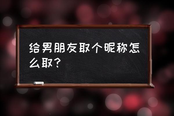 男朋友取个独特的爱称 给男朋友取个昵称怎么取？