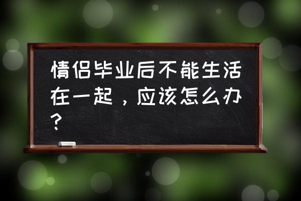 毕业那天我们一起失恋后续 情侣毕业后不能生活在一起，应该怎么办？