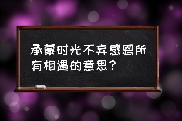 承蒙时光不弃 承蒙时光不弃感恩所有相遇的意思？