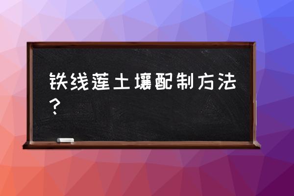 赤玉土在哪里可以挖到 铁线莲土壤配制方法？