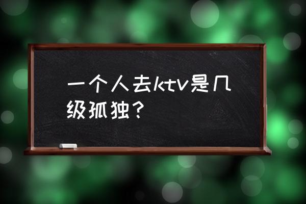 国际孤独等级表几级算孤独 一个人去ktv是几级孤独？