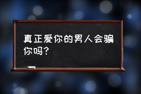 怎么能做一个真正的男人 真正爱你的男人会骗你吗？